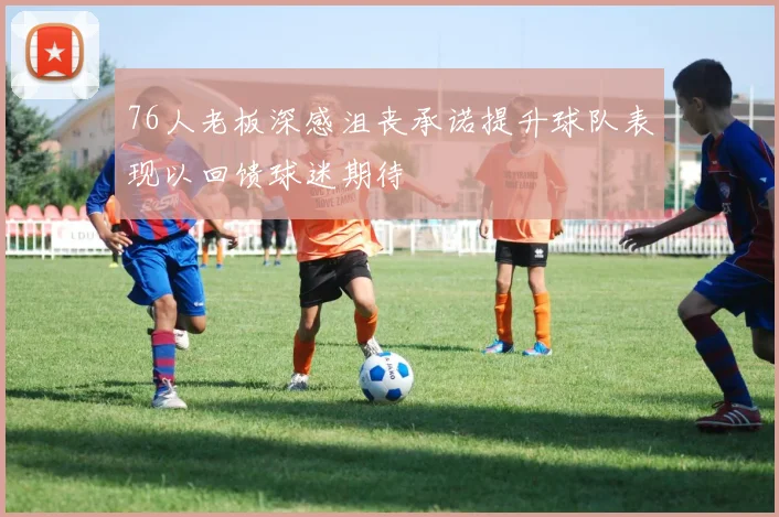 76人老板深感沮丧承诺提升球队表现以回馈球迷期待