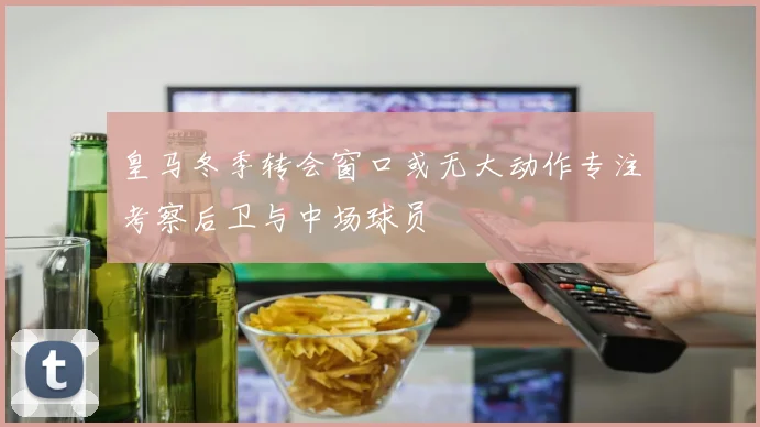 皇马冬季转会窗口或无大动作专注考察后卫与中场球员