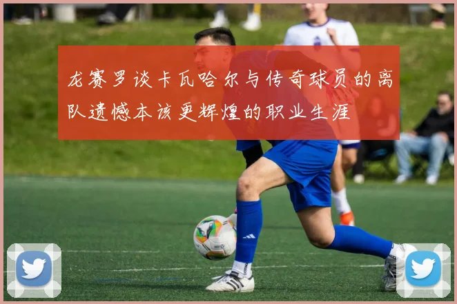 龙赛罗谈卡瓦哈尔与传奇球员的离队遗憾本该更辉煌的职业生涯