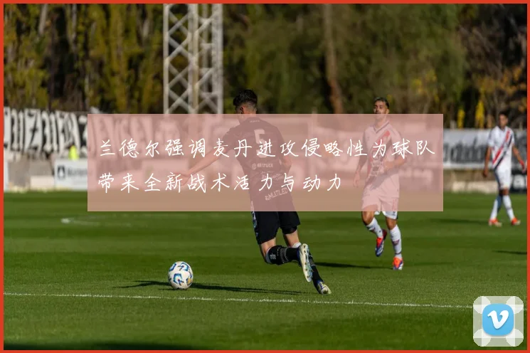 兰德尔强调麦丹进攻侵略性为球队带来全新战术活力与动力