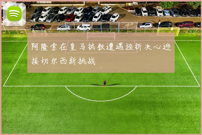 阿隆索在皇马执教遭遇挫折决心迎接切尔西新挑战