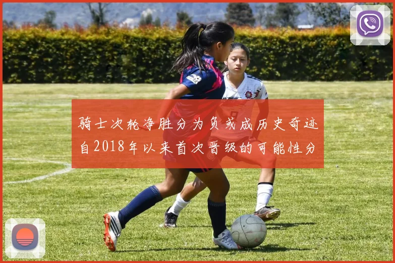 骑士次轮净胜分为负或成历史奇迹自2018年以来首次晋级的可能性分析