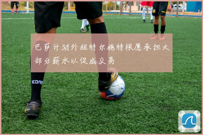 巴萨计划外租特尔施特根愿承担大部分薪水以促成交易