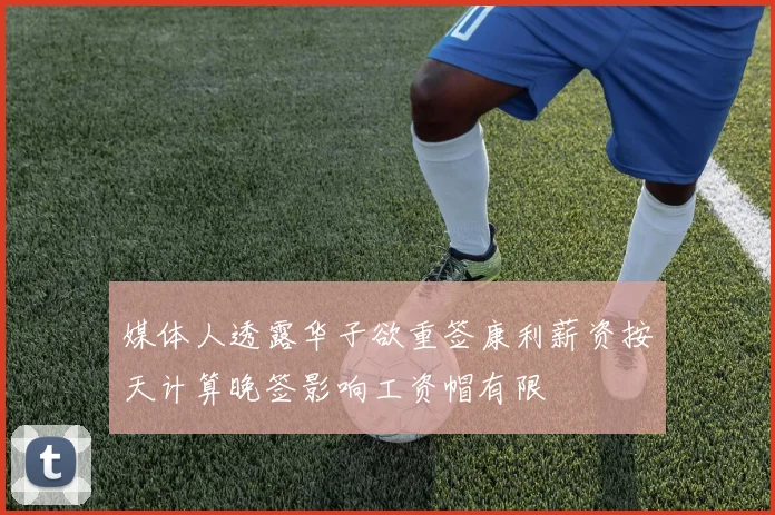 媒体人透露华子欲重签康利薪资按天计算晚签影响工资帽有限